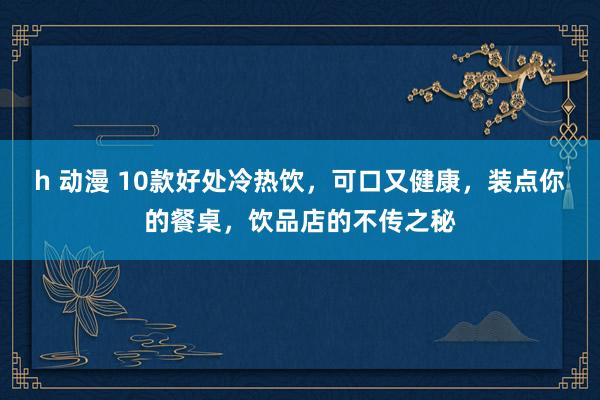 h 动漫 10款好处冷热饮，可口又健康，装点你的餐桌，饮品店的不传之秘