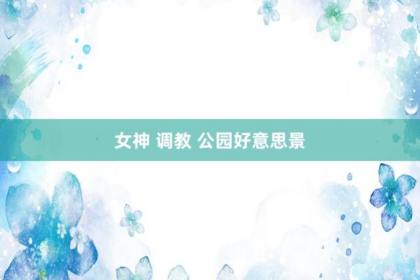 女神 调教 公园好意思景