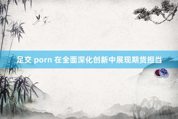 足交 porn 在全面深化创新中展现期货担当