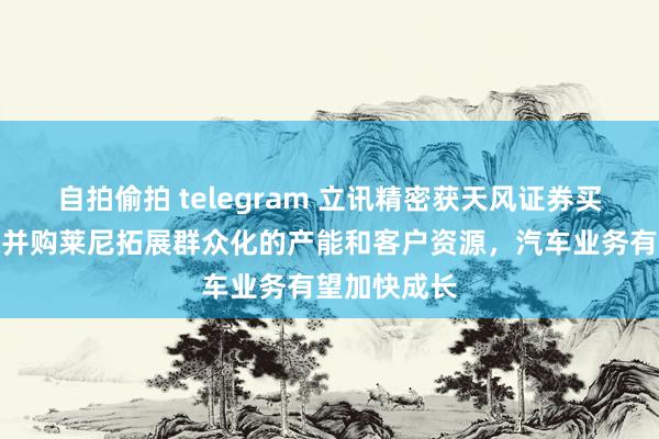 自拍偷拍 telegram 立讯精密获天风证券买入评级，拟并购莱尼拓展群众化的产能和客户资源，汽车业务有望加快成长