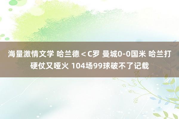 海量激情文学 哈兰德＜C罗 曼城0-0国米 哈兰打硬仗又哑火 104场99球破不了记载