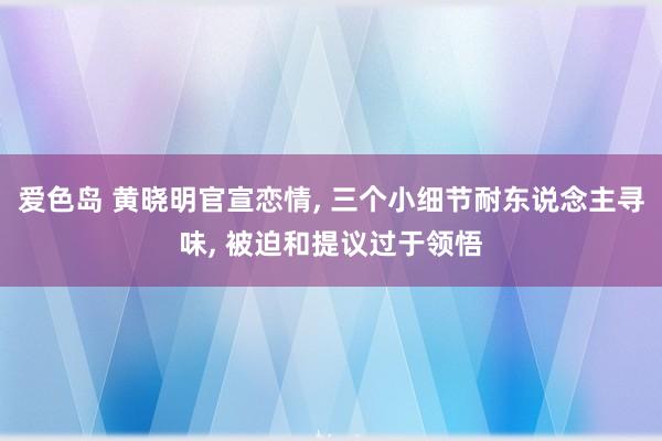 爱色岛 黄晓明官宣恋情， 三个小细节耐东说念主寻味， 被迫和提议过于领悟