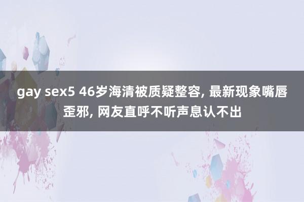 gay sex5 46岁海清被质疑整容， 最新现象嘴唇歪邪， 网友直呼不听声息认不出