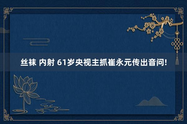 丝袜 内射 61岁央视主抓崔永元传出音问!