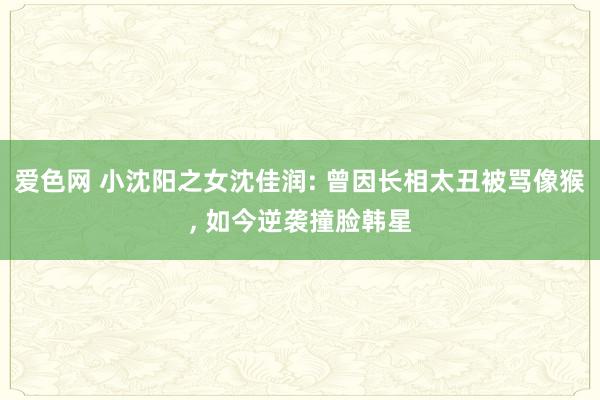 爱色网 小沈阳之女沈佳润: 曾因长相太丑被骂像猴， 如今逆袭撞脸韩星