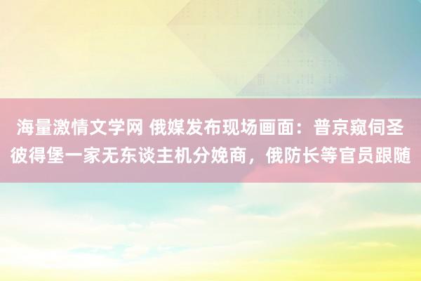 海量激情文学网 俄媒发布现场画面：普京窥伺圣彼得堡一家无东谈主机分娩商，俄防长等官员跟随