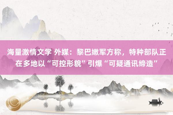 海量激情文学 外媒：黎巴嫩军方称，特种部队正在多地以“可控形貌”引爆“可疑通讯缔造”