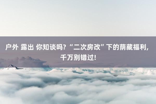 户外 露出 你知谈吗? “二次房改”下的荫藏福利， 千万别错过!