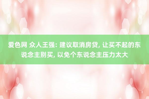 爱色网 众人王强: 建议取消房贷， 让买不起的东说念主别买， 以免个东说念主压力太大