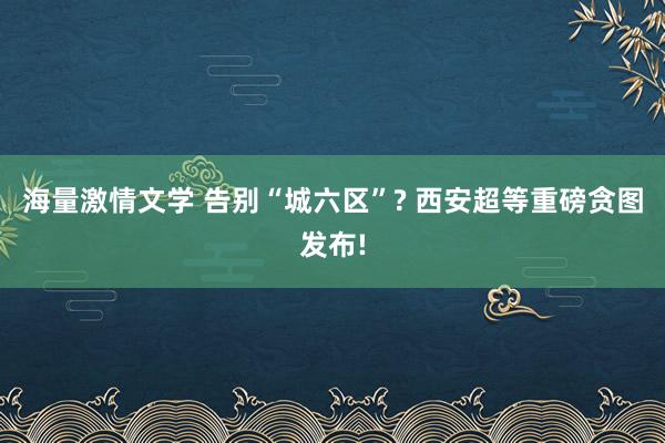 海量激情文学 告别“城六区”? 西安超等重磅贪图发布!