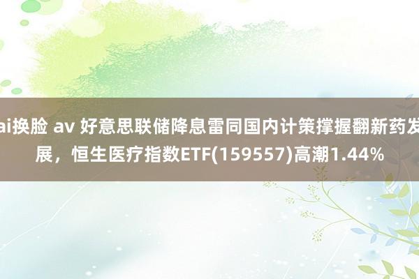 ai换脸 av 好意思联储降息雷同国内计策撑握翻新药发展，恒生医疗指数ETF(159557)高潮1.44%