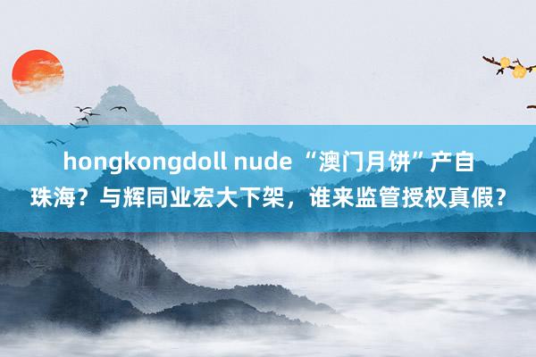 hongkongdoll nude “澳门月饼”产自珠海？与辉同业宏大下架，谁来监管授权真假？