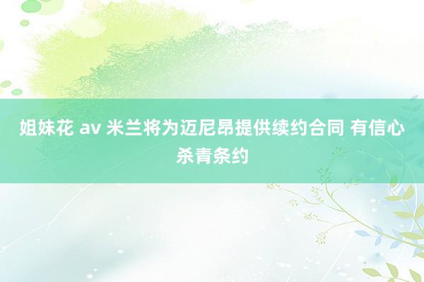 姐妹花 av 米兰将为迈尼昂提供续约合同 有信心杀青条约