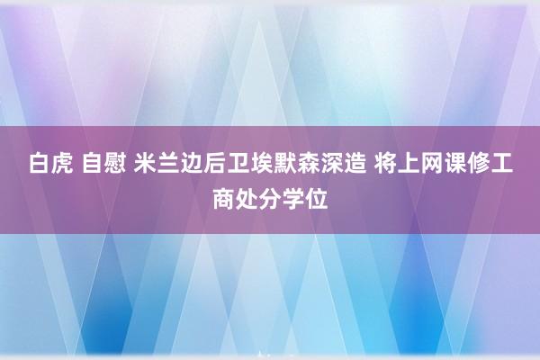 白虎 自慰 米兰边后卫埃默森深造 将上网课修工商处分学位