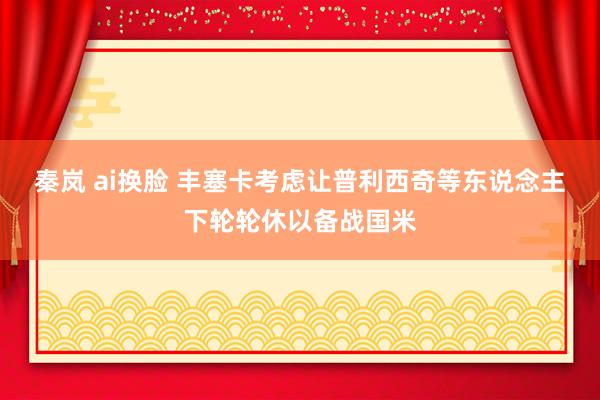 秦岚 ai换脸 丰塞卡考虑让普利西奇等东说念主下轮轮休以备战国米