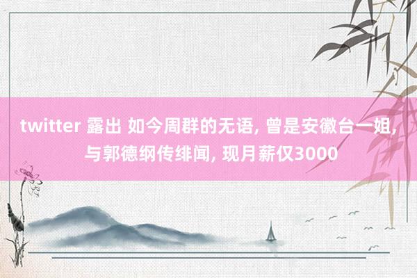 twitter 露出 如今周群的无语， 曾是安徽台一姐， 与郭德纲传绯闻， 现月薪仅3000