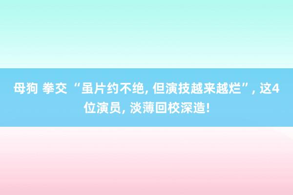 母狗 拳交 “虽片约不绝， 但演技越来越烂”， 这4位演员， 淡薄回校深造!