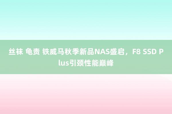 丝袜 龟责 铁威马秋季新品NAS盛启，F8 SSD Plus引颈性能巅峰