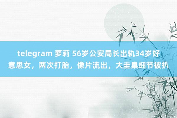 telegram 萝莉 56岁公安局长出轨34岁好意思女，两次打胎，像片流出，大圭臬细节被扒