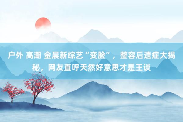 户外 高潮 金晨新综艺“变脸”，整容后遗症大揭秘，网友直呼天然好意思才是王谈