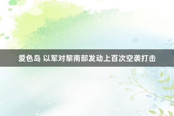 爱色岛 以军对黎南部发动上百次空袭打击