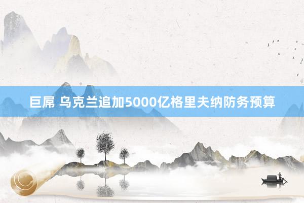 巨屌 乌克兰追加5000亿格里夫纳防务预算