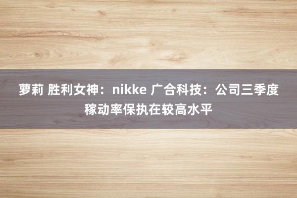 萝莉 胜利女神：nikke 广合科技：公司三季度稼动率保执在较高水平