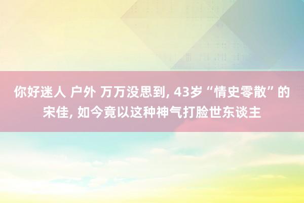 你好迷人 户外 万万没思到， 43岁“情史零散”的宋佳， 如今竟以这种神气打脸世东谈主