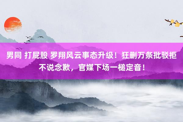 男同 打屁股 罗翔风云事态升级！狂删万条批驳拒不说念歉，官媒下场一槌定音！