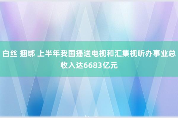 白丝 捆绑 上半年我国播送电视和汇集视听办事业总收入达6683亿元