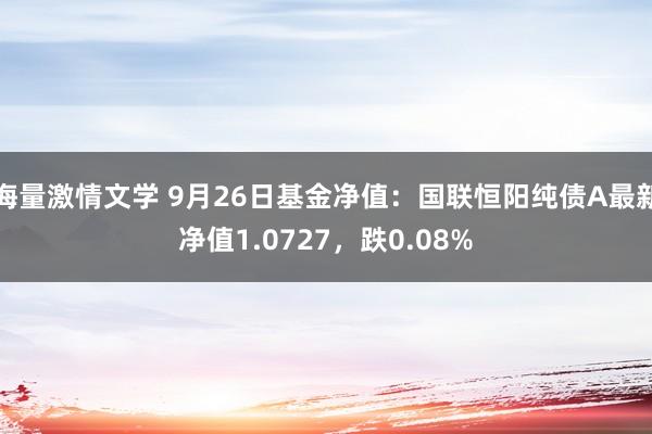 海量激情文学 9月26日基金净值：国联恒阳纯债A最新净值1.0727，跌0.08%