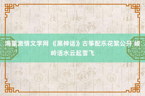 海量激情文学网 《黑神话》古筝配乐花絮公开 峻岭活水云起雪飞