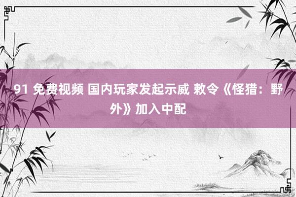 91 免费视频 国内玩家发起示威 敕令《怪猎：野外》加入中配