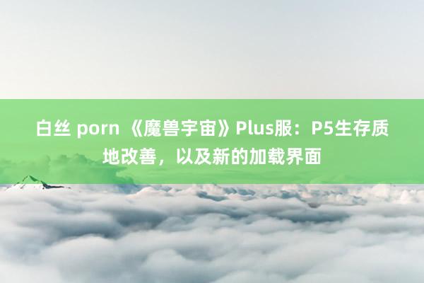 白丝 porn 《魔兽宇宙》Plus服：P5生存质地改善，以及新的加载界面