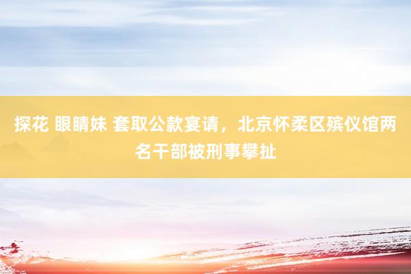 探花 眼睛妹 套取公款宴请，北京怀柔区殡仪馆两名干部被刑事攀扯