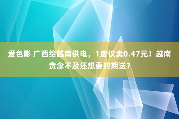 爱色影 广西给越南供电，1度仅卖0.47元！越南贪念不及还想要时期送？