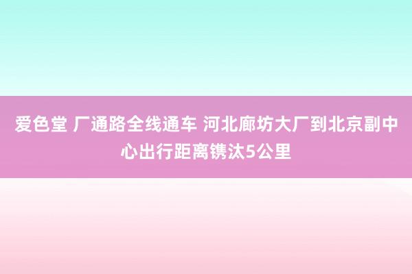 爱色堂 厂通路全线通车 河北廊坊大厂到北京副中心出行距离镌汰5公里