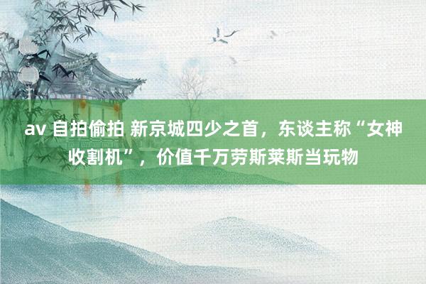 av 自拍偷拍 新京城四少之首，东谈主称“女神收割机”，价值千万劳斯莱斯当玩物