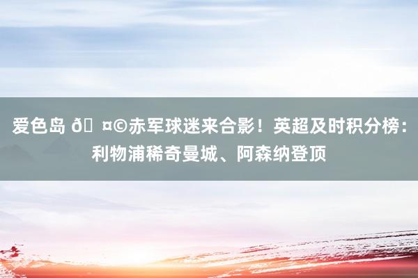 爱色岛 🤩赤军球迷来合影！英超及时积分榜：利物浦稀奇曼城、阿森纳登顶