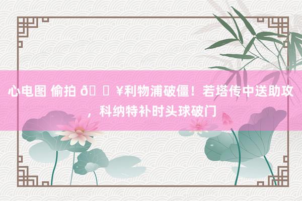 心电图 偷拍 🔥利物浦破僵！若塔传中送助攻，科纳特补时头球破门