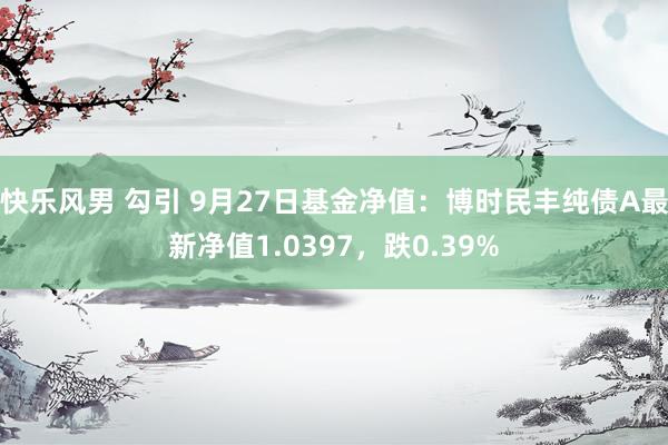 快乐风男 勾引 9月27日基金净值：博时民丰纯债A最新净值1.0397，跌0.39%