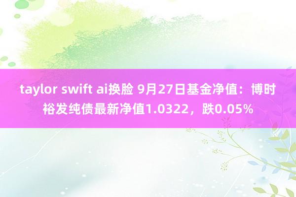 taylor swift ai换脸 9月27日基金净值：博时裕发纯债最新净值1.0322，跌0.05%