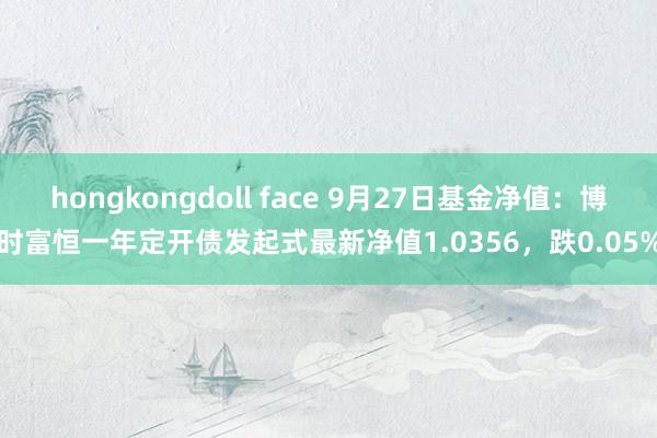 hongkongdoll face 9月27日基金净值：博时富恒一年定开债发起式最新净值1.0356，跌0.05%