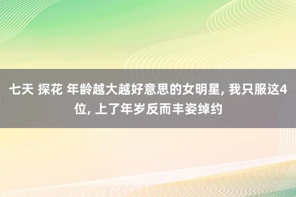 七天 探花 年龄越大越好意思的女明星， 我只服这4位， 上了年岁反而丰姿绰约