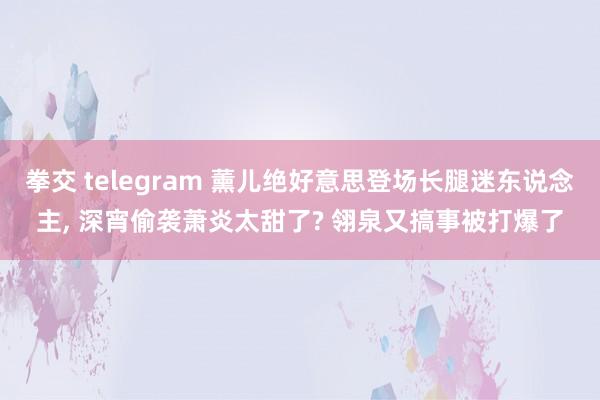 拳交 telegram 薰儿绝好意思登场长腿迷东说念主， 深宵偷袭萧炎太甜了? 翎泉又搞事被打爆了