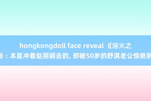 hongkongdoll face reveal 《浴火之路》: 本是冲着赵丽颖去的， 却被50岁的舒淇老公惊艳到了