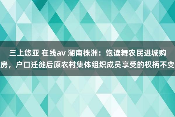 三上悠亚 在线av 湖南株洲：饱读舞农民进城购房，户口迁徙后原农村集体组织成员享受的权柄不变