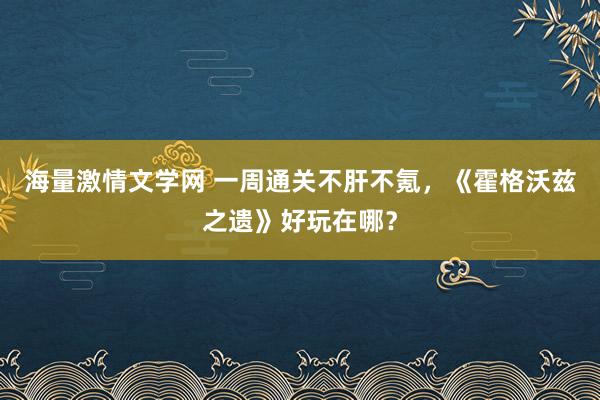 海量激情文学网 一周通关不肝不氪，《霍格沃兹之遗》好玩在哪？