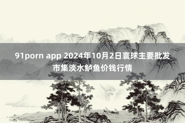 91porn app 2024年10月2日寰球主要批发市集淡水鲈鱼价钱行情