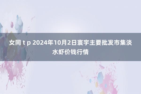 女同 t p 2024年10月2日寰宇主要批发市集淡水虾价钱行情